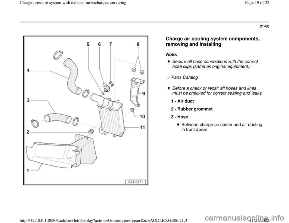 AUDI A4 1999 B5 / 1.G AWM Engine Charge Pressure System With Exhaust Turbocharger Workshop Manual 21-60
 
  
Charge air cooling system components, 
removing and installing
 
Note: 
 Parts Catalog     
Secure all hose connections with the correct 
hose clips (same as original equipment):  Before a 