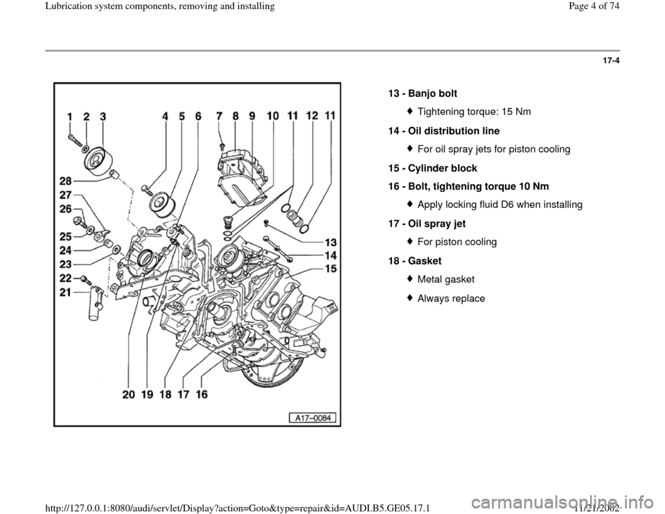AUDI A4 1999 B5 / 1.G APB Engine Lubrication System Components Workshop Manual 17-4
 
  
13 - 
Banjo bolt 
Tightening torque: 15 Nm
14 - 
Oil distribution line For oil spray jets for piston cooling
15 - 
Cylinder block 
16 - 
Bolt, tightening torque 10 Nm Apply locking fluid D6 