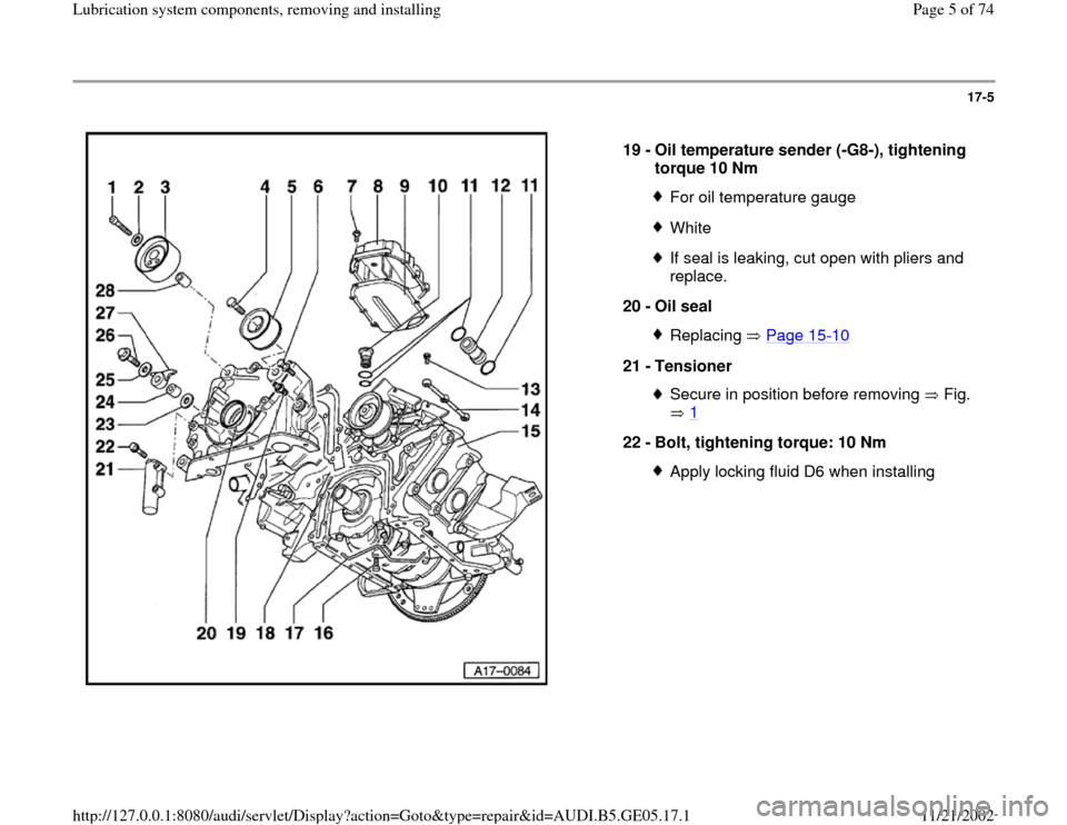AUDI A4 1999 B5 / 1.G APB Engine Lubrication System Components Workshop Manual 17-5
 
  
19 - 
Oil temperature sender (-G8-), tightening 
torque 10 Nm 
For oil temperature gaugeWhiteIf seal is leaking, cut open with pliers and 
replace. 
20 - 
Oil seal Replacing  Page 15
-10
21 