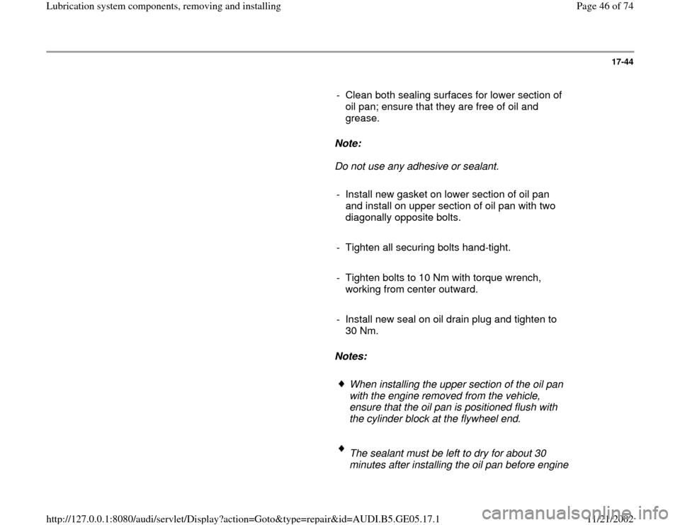 AUDI A4 2000 B5 / 1.G APB Engine Lubrication System Components Workshop Manual 17-44
      
-  Clean both sealing surfaces for lower section of 
oil pan; ensure that they are free of oil and 
grease. 
     
Note:  
     Do not use any adhesive or sealant. 
     
-  Install new g