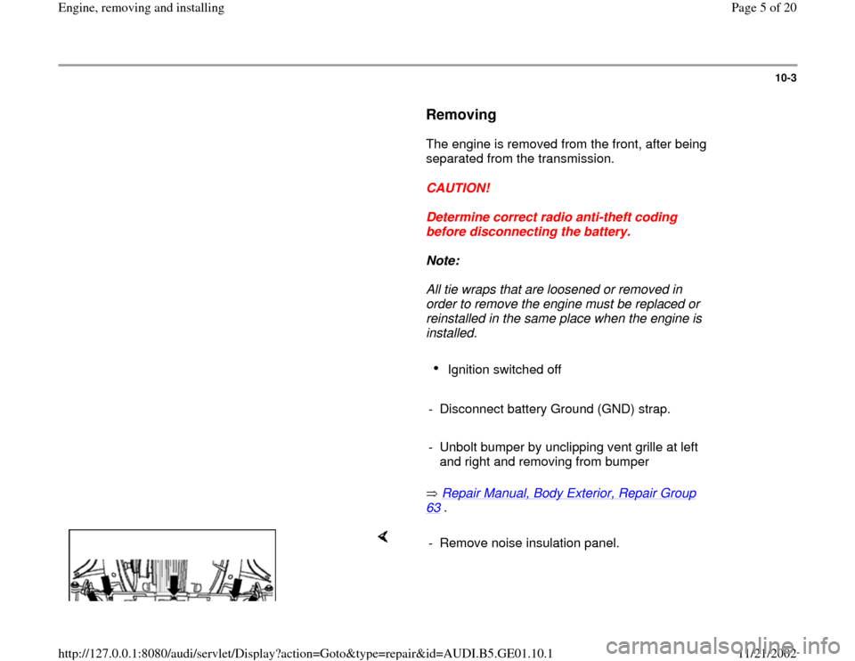 AUDI A4 1995 B5 / 1.G AFC Engine Assembly Workshop Manual 10-3
      
Removing
 
      The engine is removed from the front, after being 
separated from the transmission.  
     
CAUTION! 
     
Determine correct radio anti-theft coding 
before disconnecting