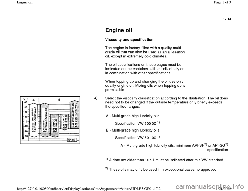 AUDI A4 1996 B5 / 1.G AFC Engine Oil Workshop Manual 17-13
 
     
Engine oil 
     
Viscosity and specification  
      The engine is factory-filled with a quality multi-
grade oil that can also be used as an all-season 
oil, except in extremely cold c