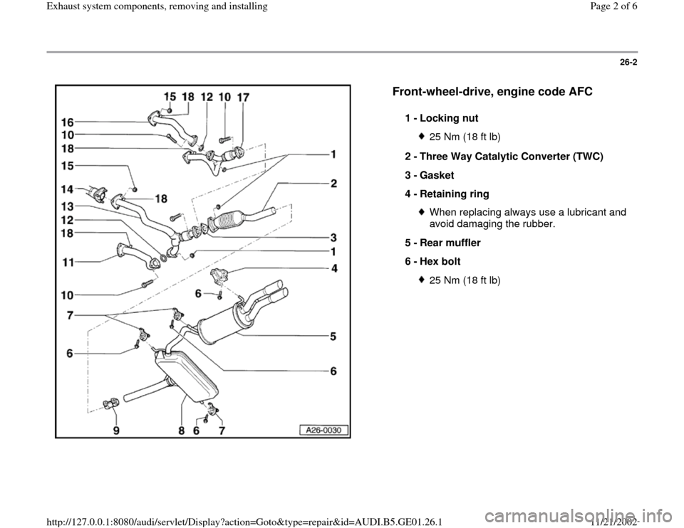 AUDI A4 2000 B5 / 1.G AFC Engine Exhaust System Components Workshop Manual 26-2
 
  
Front-wheel-drive, engine code AFC
 
1 - 
Locking nut 
25 Nm (18 ft lb)
2 - 
Three Way Catalytic Converter (TWC) 
3 - 
Gasket 
4 - 
Retaining ring When replacing always use a lubricant and 
