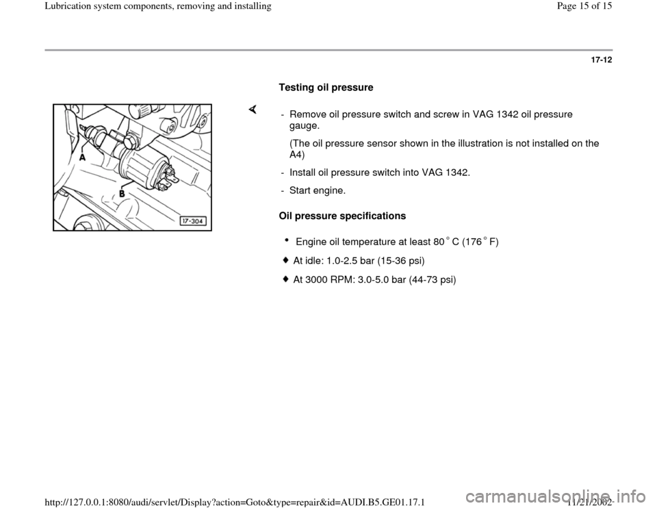 AUDI A4 1997 B5 / 1.G AFC Engine Lubrication System Components Workshop Manual 17-12
      
Testing oil pressure  
    
Oil pressure specifications  -  Remove oil pressure switch and screw in VAG 1342 oil pressure 
gauge. 
   (The oil pressure sensor shown in the illustration is