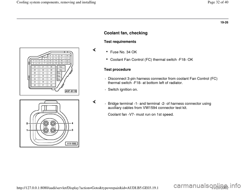 AUDI A4 2000 B5 / 1.G AHA ATQ Engines Cooling System Components Workshop Manual 19-26
      
Coolant fan, checking
 
     
Test requirements  
    
Test procedure  
Fuse No. 34 OK Coolant Fan Control (FC) thermal switch -F18- OK 
-  Disconnect 3-pin harness connector from coolant