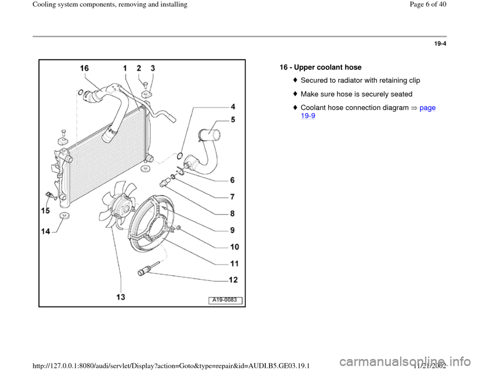 AUDI A6 2000 C5 / 2.G AHA ATQ Engines Cooling System Components Workshop Manual 19-4
 
  
16 - 
Upper coolant hose 
Secured to radiator with retaining clipMake sure hose is securely seatedCoolant hose connection diagram   page 19
-9 
Pa
ge 6 of 40 Coolin
g system com
ponents, rem