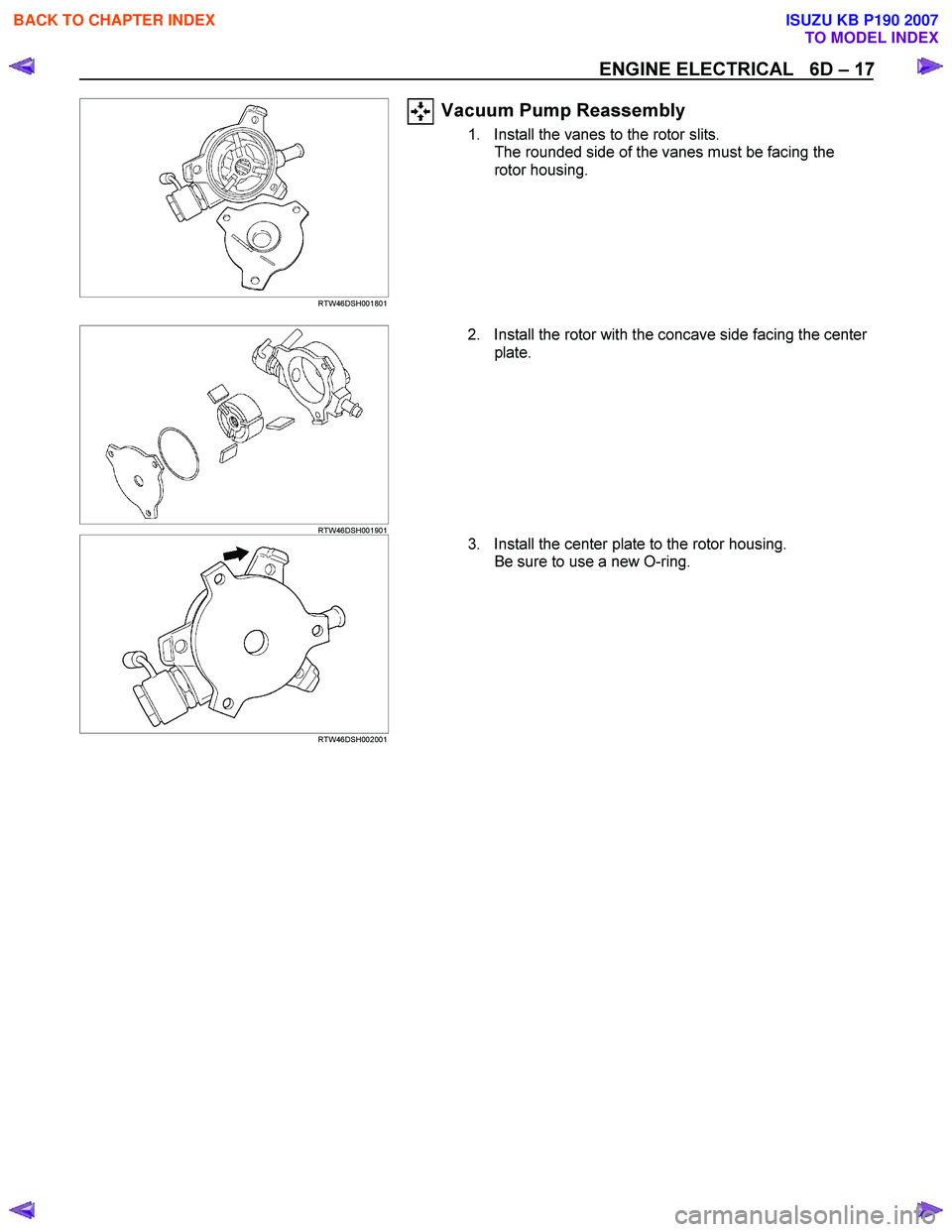 ISUZU KB P190 2007  Workshop Owners Guide ENGINE ELECTRICAL   6D – 17 
   
 
 RTW46DSH001801 
Vacuum Pump Reassembly 
1.  Install the vanes to the rotor slits. 
The rounded side of the vanes must be facing the  
rotor housing. 
   
 
 RTW46