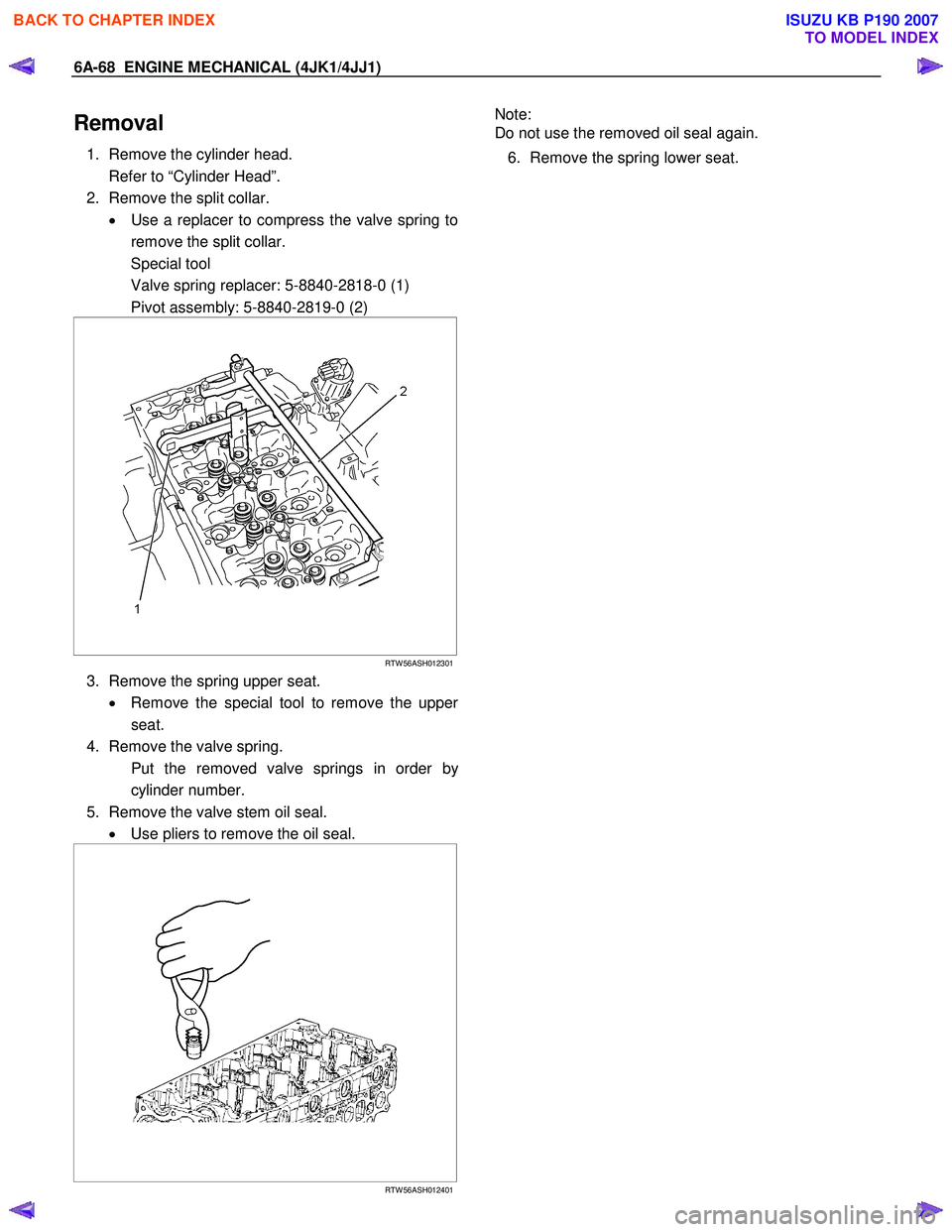 ISUZU KB P190 2007 Workshop Repair Manual 6A-68 ENGINE MECHANICAL (4JK1/4JJ1)
Removal
1. Remove the cylinder head.
Refer to “Cylinder Head”.
2. Remove the split collar. • Use a replacer to compress the valve spring to
remove ISUZU KB P190 2007 Workshop Repair Manual 6A-68 ENGINE MECHANICAL (4JK1/4JJ1)
Removal
1. Remove the cylinder head.
Refer to “Cylinder Head”.
2. Remove the split collar. • Use a replacer to compress the valve spring to
remove