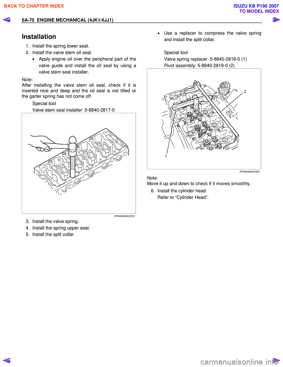 ISUZU KB P190 2007 Workshop Repair Manual 6A-70 ENGINE MECHANICAL (4JK1/4JJ1)
Installation
1. Install the spring lower seat.
2. Install the valve stem oil seal. •
Apply engine oil over the peripheral part of the
valve guide and ins ISUZU KB P190 2007 Workshop Repair Manual 6A-70 ENGINE MECHANICAL (4JK1/4JJ1)
Installation
1. Install the spring lower seat.
2. Install the valve stem oil seal. •
Apply engine oil over the peripheral part of the
valve guide and ins