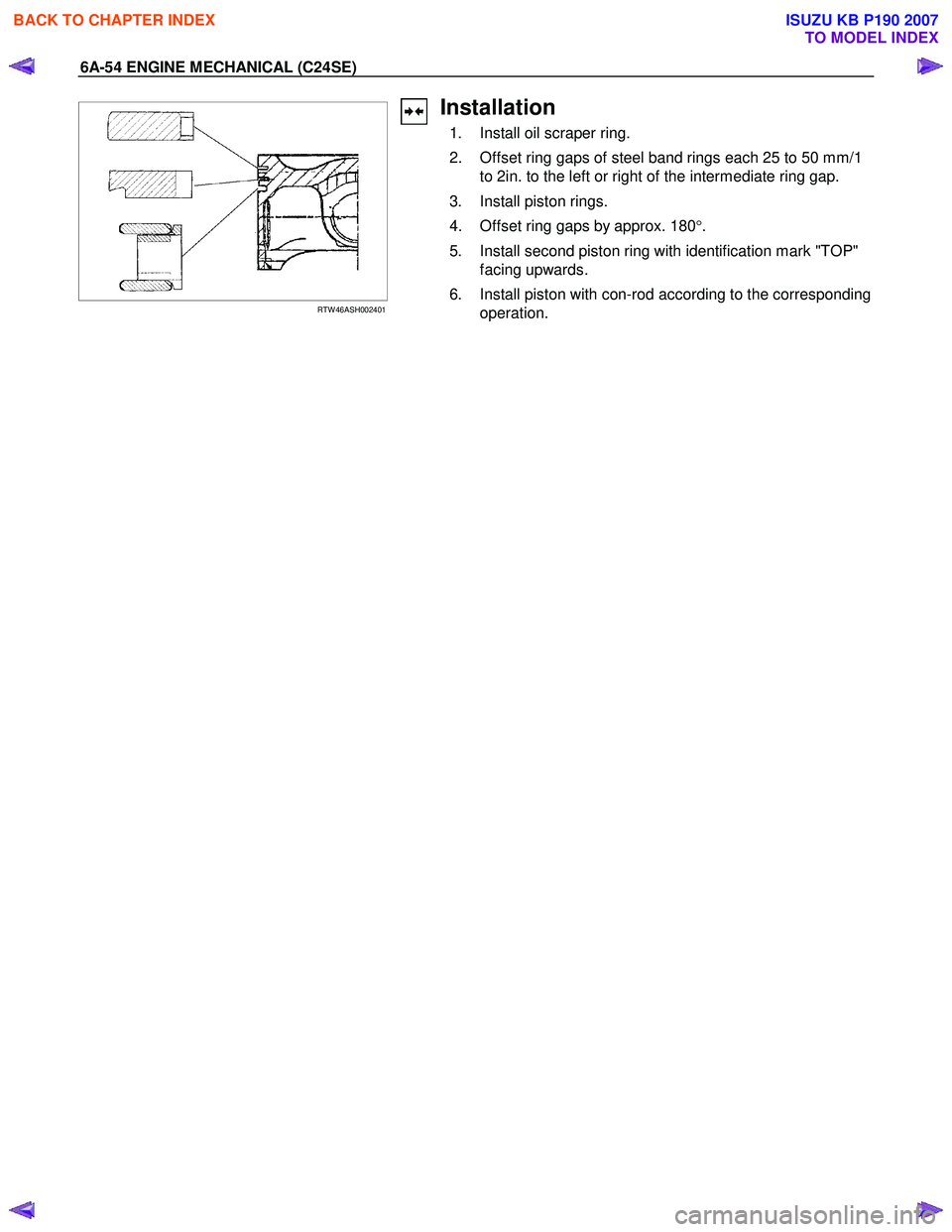 ISUZU KB P190 2007 Workshop Repair Manual 6A-54 ENGINE MECHANICAL (C24SE)
RTW 46ASH002401
Installation
1. Install oil scraper ring.
2. Offset ring gaps of steel band rings each 25 to 50 mm/1 to 2in. to the left or right of th ISUZU KB P190 2007 Workshop Repair Manual 6A-54 ENGINE MECHANICAL (C24SE)
RTW 46ASH002401
Installation
1. Install oil scraper ring.
2. Offset ring gaps of steel band rings each 25 to 50 mm/1 to 2in. to the left or right of th