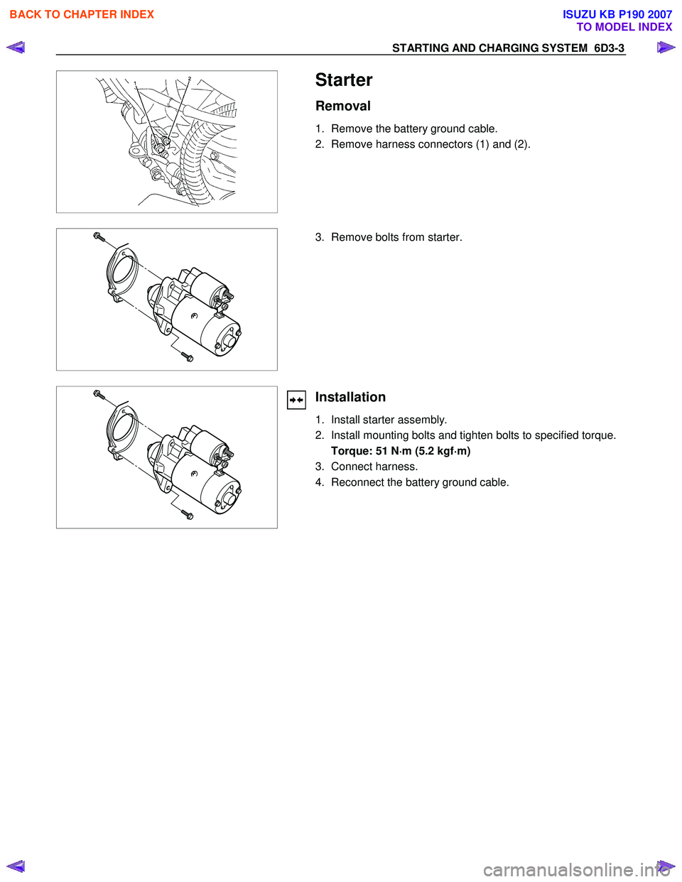 ISUZU KB P190 2007  Workshop Repair Manual STARTING AND CHARGING SYSTEM  6D3-3 
 
  
Starter 
Removal 
1.  Remove the battery ground cable.  
2.  Remove harness connectors (1) and (2). 
 
 
  3.  Remove bolts from starter. 
 
 
Installation 
1