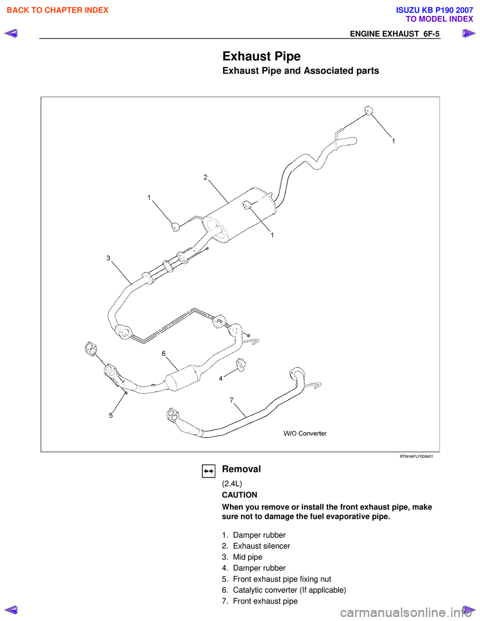 ISUZU KB P190 2007 Workshop Repair Manual ENGINE EXHAUST 6F-5
Exhaust Pipe
Exhaust Pipe and Associated parts
RTW 46FLF000401
Removal
(2.4L)
CAUTION
When you remove or install the front exhaust ISUZU KB P190 2007 Workshop Repair Manual ENGINE EXHAUST 6F-5
Exhaust Pipe
Exhaust Pipe and Associated parts
RTW 46FLF000401
Removal
(2.4L)
CAUTION
When you remove or install the front exhaust