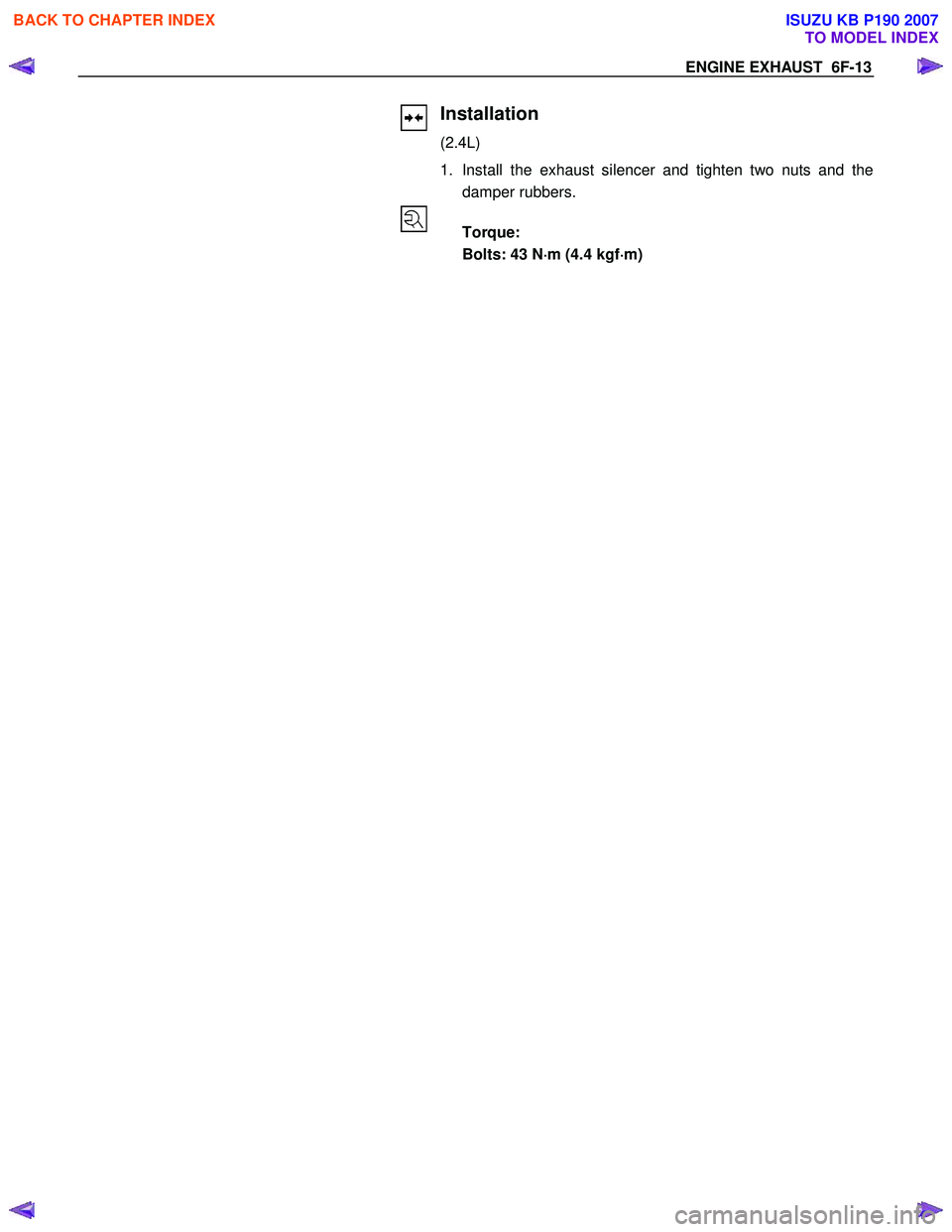 ISUZU KB P190 2007  Workshop Repair Manual ENGINE EXHAUST  6F-13 
 
  
 
 
 
Installation 
(2.4L)  
1.  Install the exhaust silencer and tighten two nuts and the damper rubbers. 
  
 Torque:  
  Bolts: 43 N ⋅
⋅⋅ 
⋅
m (4.4 kgf ⋅
⋅