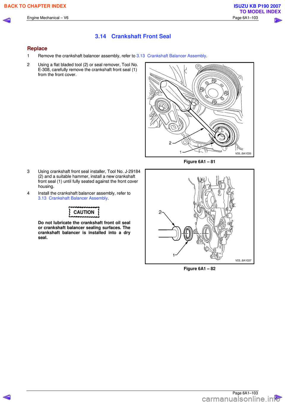 ISUZU KB P190 2007 Workshop Repair Manual Engine Mechanical – V6 Page 6A1–103
Page 6A1–103
3.14 Crankshaft Front Seal
Replace
1 Remove the crankshaft balancer assembly, refer to 3.13 Crankshaft Balancer Assembly .
2 Using a fl ISUZU KB P190 2007 Workshop Repair Manual Engine Mechanical – V6 Page 6A1–103
Page 6A1–103
3.14 Crankshaft Front Seal
Replace
1 Remove the crankshaft balancer assembly, refer to 3.13 Crankshaft Balancer Assembly .
2 Using a fl
