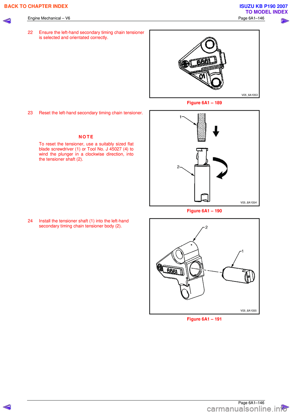 ISUZU KB P190 2007 Workshop Owners Manual Engine Mechanical – V6 Page 6A1–146
Page 6A1–146
22 Ensure the left-hand secondary timing chain tensioner
is selected and orientated correctly.
Figure 6A1 – 189
23 Reset the left-h ISUZU KB P190 2007 Workshop Owners Manual Engine Mechanical – V6 Page 6A1–146
Page 6A1–146
22 Ensure the left-hand secondary timing chain tensioner
is selected and orientated correctly.
Figure 6A1 – 189
23 Reset the left-h
