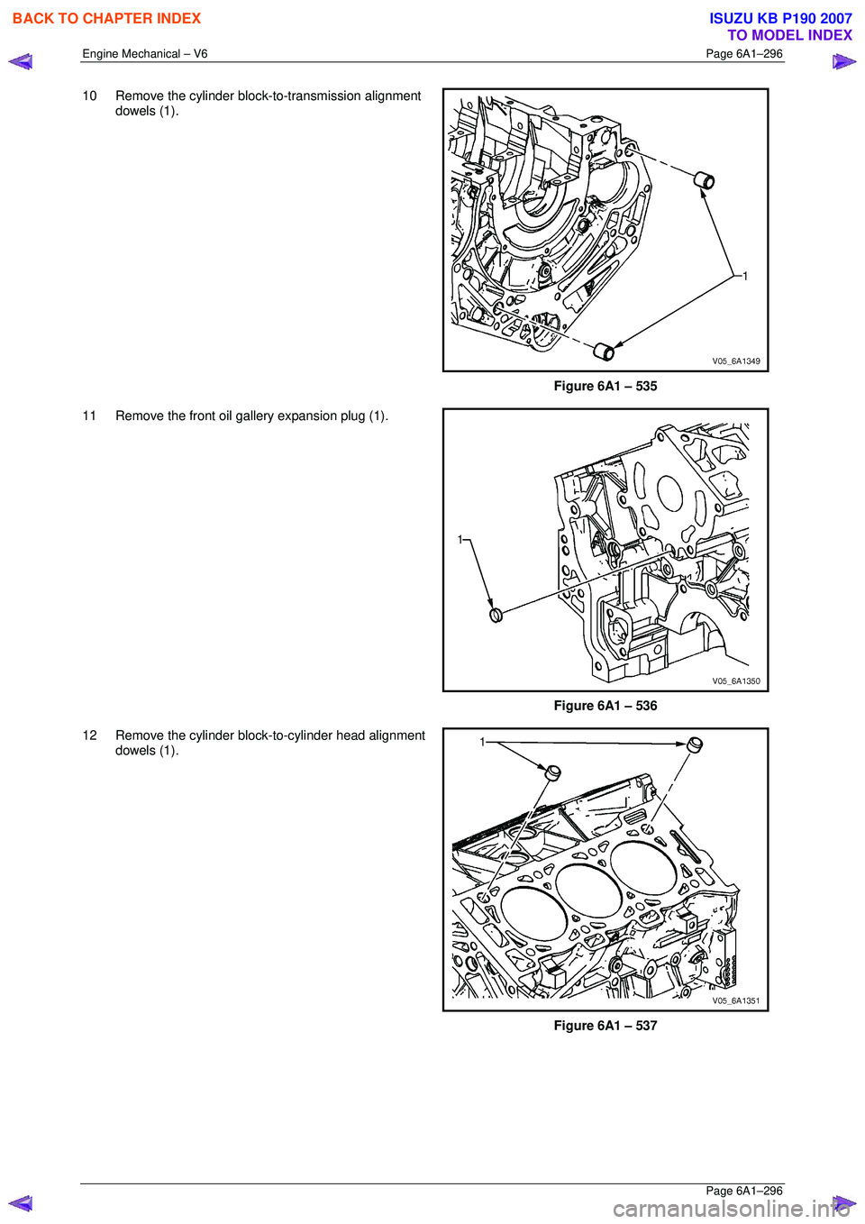 ISUZU KB P190 2007 Workshop Repair Manual Engine Mechanical – V6 Page 6A1–296
Page 6A1–296
10 Remove the cylinder block-to-transmission alignment
dowels (1).
Figure 6A1 – 535
11 Remove the front oil gallery expansion plug ISUZU KB P190 2007 Workshop Repair Manual Engine Mechanical – V6 Page 6A1–296
Page 6A1–296
10 Remove the cylinder block-to-transmission alignment
dowels (1).
Figure 6A1 – 535
11 Remove the front oil gallery expansion plug