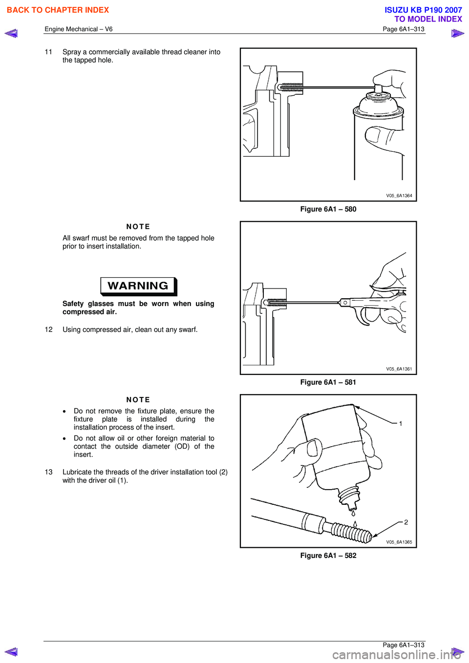 ISUZU KB P190 2007  Workshop Repair Manual Engine Mechanical – V6 Page 6A1–313 
 Page 6A1–313 
11  Spray a commercially available thread cleaner into 
the tapped hole. 
 
Figure 6A1 – 580 
NOTE 
All swarf must be removed from the tappe