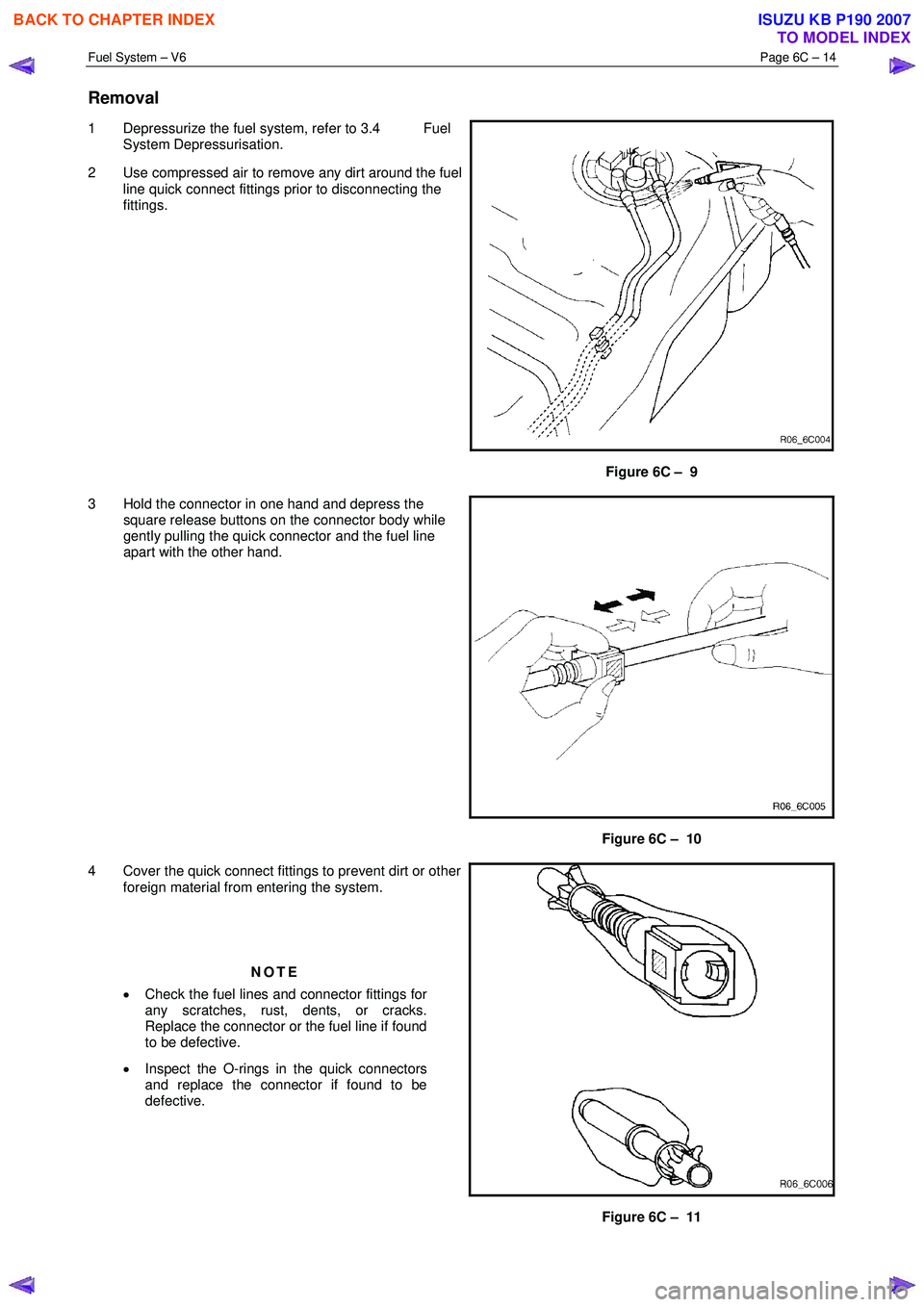 ISUZU KB P190 2007 Workshop Repair Manual Fuel System – V6 Page 6C – 14
Removal
1 Depressurize the fuel system, refer to 3.4 Fuel
System Depressurisation.
2 Use compressed air to remove any dirt around the fuel line quick connec ISUZU KB P190 2007 Workshop Repair Manual Fuel System – V6 Page 6C – 14
Removal
1 Depressurize the fuel system, refer to 3.4 Fuel
System Depressurisation.
2 Use compressed air to remove any dirt around the fuel line quick connec