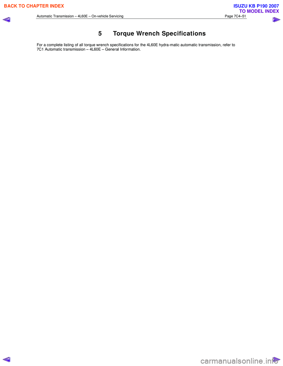 ISUZU KB P190 2007 Workshop Repair Manual Automatic Transmission – 4L60E – On-vehicle Servicing Page 7C4–51
5 Torque Wrench Specifications
For a complete listing of all torque wrench specifications for the 4L60E hydra-matic automatic ISUZU KB P190 2007 Workshop Repair Manual Automatic Transmission – 4L60E – On-vehicle Servicing Page 7C4–51
5 Torque Wrench Specifications
For a complete listing of all torque wrench specifications for the 4L60E hydra-matic automatic