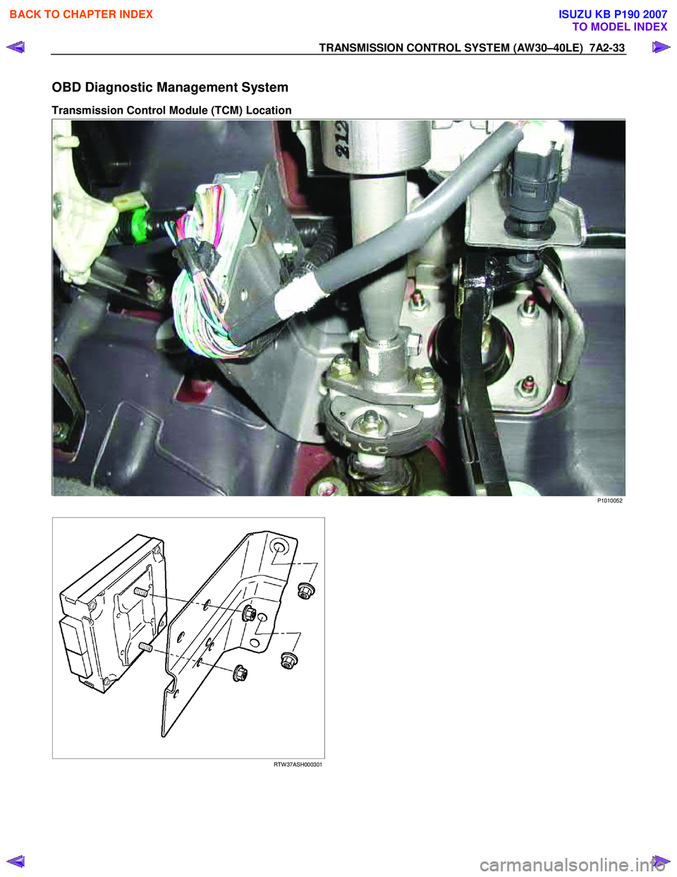 ISUZU KB P190 2007 Workshop Repair Manual TRANSMISSION CONTROL SYSTEM (AW30–40LE) 7A2-33
OBD Diagnostic Management System
Transmission Control Module (TCM) Location
P1010052
RTW 37ASH000301
BACK TO CHAPTER INDEX
TO ISUZU KB P190 2007 Workshop Repair Manual TRANSMISSION CONTROL SYSTEM (AW30–40LE) 7A2-33
OBD Diagnostic Management System
Transmission Control Module (TCM) Location
P1010052
RTW 37ASH000301
BACK TO CHAPTER INDEX
TO