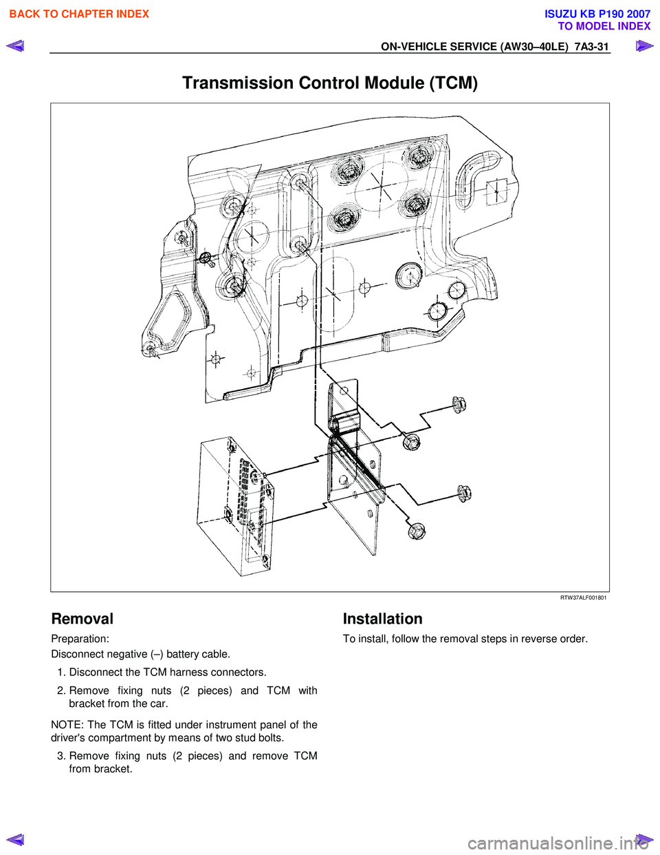ISUZU KB P190 2007 Workshop Repair Manual ON-VEHICLE SERVICE (AW30–40LE) 7A3-31
Transmission Control Module (TCM)
RTW 37ALF001801
Removal
Preparation:
Disconnect negative (–) battery cable.
1. Disconnect the TCM harness ISUZU KB P190 2007 Workshop Repair Manual ON-VEHICLE SERVICE (AW30–40LE) 7A3-31
Transmission Control Module (TCM)
RTW 37ALF001801
Removal
Preparation:
Disconnect negative (–) battery cable.
1. Disconnect the TCM harness