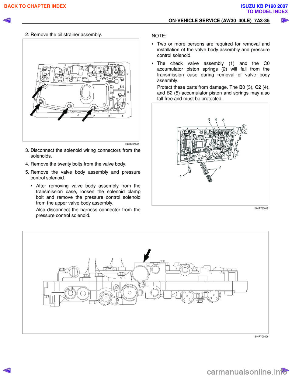 ISUZU KB P190 2007 Workshop Repair Manual ON-VEHICLE SERVICE (AW30–40LE) 7A3-35
2. Remove the oil strainer assembly.
244RY00003
3. Disconnect the solenoid wiring connectors from the
solenoids.
4. Remove the twenty bolts ISUZU KB P190 2007 Workshop Repair Manual ON-VEHICLE SERVICE (AW30–40LE) 7A3-35
2. Remove the oil strainer assembly.
244RY00003
3. Disconnect the solenoid wiring connectors from the
solenoids.
4. Remove the twenty bolts