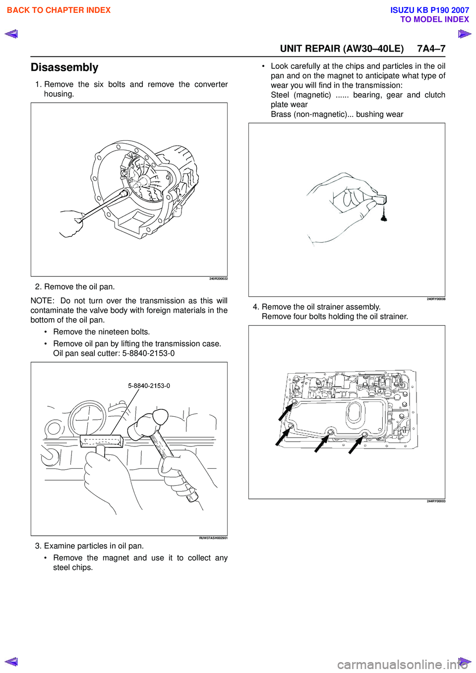 ISUZU KB P190 2007  Workshop Repair Manual UNIT REPAIR (AW30–40LE) 7A4–7
Disassembly
1. Remove the six bolts and remove the converterhousing.
240R200022
2. Remove the oil pan.
NOTE:  Do not turn over the transmission as this will 
contamin