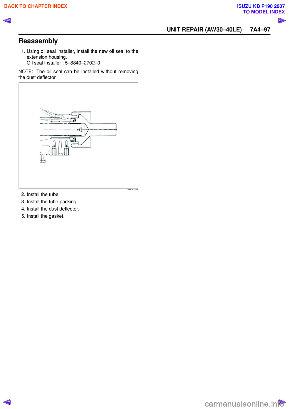 ISUZU KB P190 2007 Workshop Repair Manual UNIT REPAIR (AW30–40LE) 7A4–97
Reassembly
1. Using oil seal installer, install the new oil seal to theextension housing.
Oil seal installer : 5 –8840 –2702 –0
NOTE: The oil seal can be ins ISUZU KB P190 2007 Workshop Repair Manual UNIT REPAIR (AW30–40LE) 7A4–97
Reassembly
1. Using oil seal installer, install the new oil seal to theextension housing.
Oil seal installer : 5 –8840 –2702 –0
NOTE: The oil seal can be ins