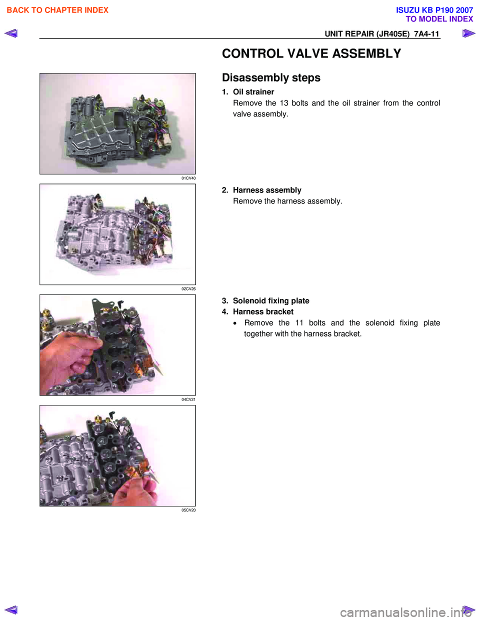 ISUZU KB P190 2007  Workshop Repair Manual UNIT REPAIR (JR405E)  7A4-11 
  CONTROL VALVE ASSEMBLY 
 
 
01CV40 
  
 Disassembly steps 
1. Oil strainer 
Remove the 13 bolts and the oil strainer from the control 
valve assembly. 
 
 
02CV26 
  
 