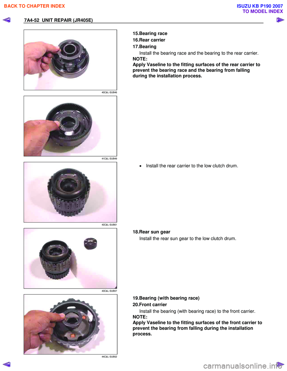 ISUZU KB P190 2007  Workshop Repair Manual 7A4-52  UNIT REPAIR (JR405E) 
 
40C&L-SUB46 
  
  15.Bearing race  
16.Rear carrier 
17.Bearing  Install the bearing race and the bearing to the rear carrier. 
NOTE:  
Apply Vaseline to the fitting su