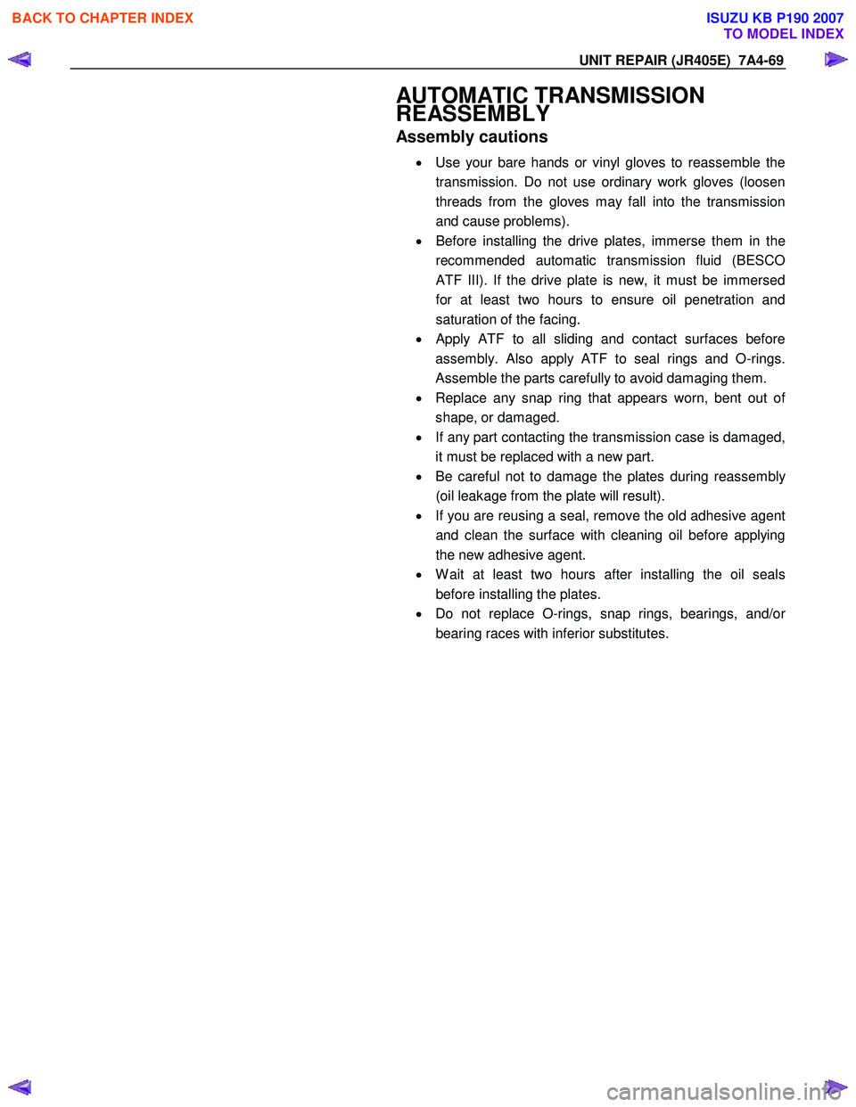 ISUZU KB P190 2007 Workshop Repair Manual UNIT REPAIR (JR405E) 7A4-69
AUTOMATIC TRANSMISSION
REASSEMBLY
Assembly cautions
• Use your bare hands or vinyl gloves to reassemble the
transmission. Do not use ordinary work gloves (loose ISUZU KB P190 2007 Workshop Repair Manual UNIT REPAIR (JR405E) 7A4-69
AUTOMATIC TRANSMISSION
REASSEMBLY
Assembly cautions
• Use your bare hands or vinyl gloves to reassemble the
transmission. Do not use ordinary work gloves (loose