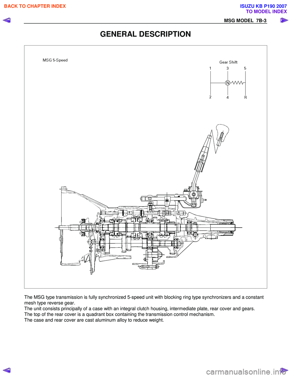 ISUZU KB P190 2007  Workshop Repair Manual MSG MODEL  7B-3 
GENERAL DESCRIPTION 
 
  
The MSG type transmission is fully synchronized 5-speed unit with blocking ring type synchronizers and a constant 
mesh type reverse gear. 
The unit consists