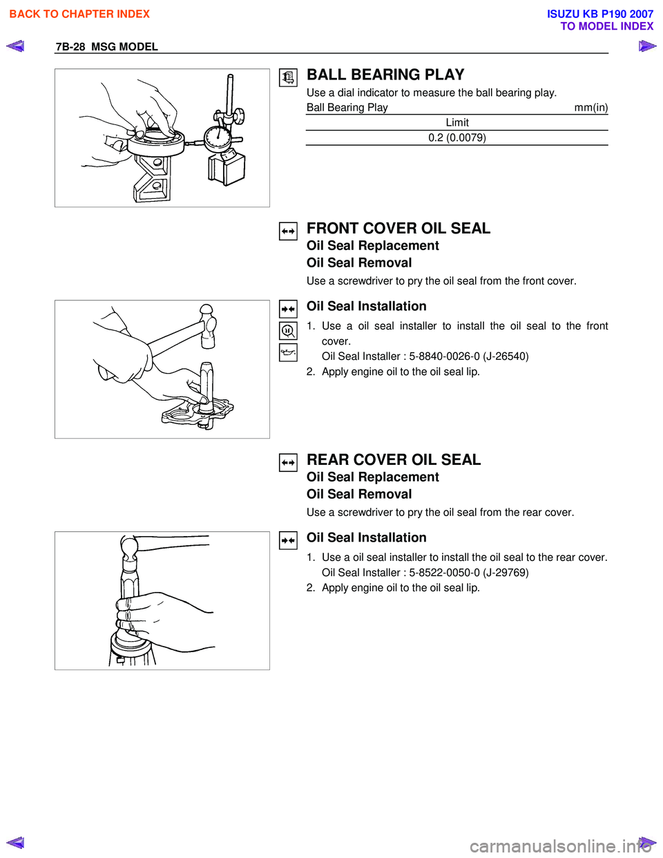 ISUZU KB P190 2007  Workshop Repair Manual 7B-28  MSG MODEL 
 
 
BALL BEARING PLAY 
Use a dial indicator to measure the ball bearing play.  
Ball Bearing Play  mm(in)
Limit 
0.2 (0.0079) 
  
 
 
FRONT COVER OIL SEAL 
Oil Seal Replacement  
Oil