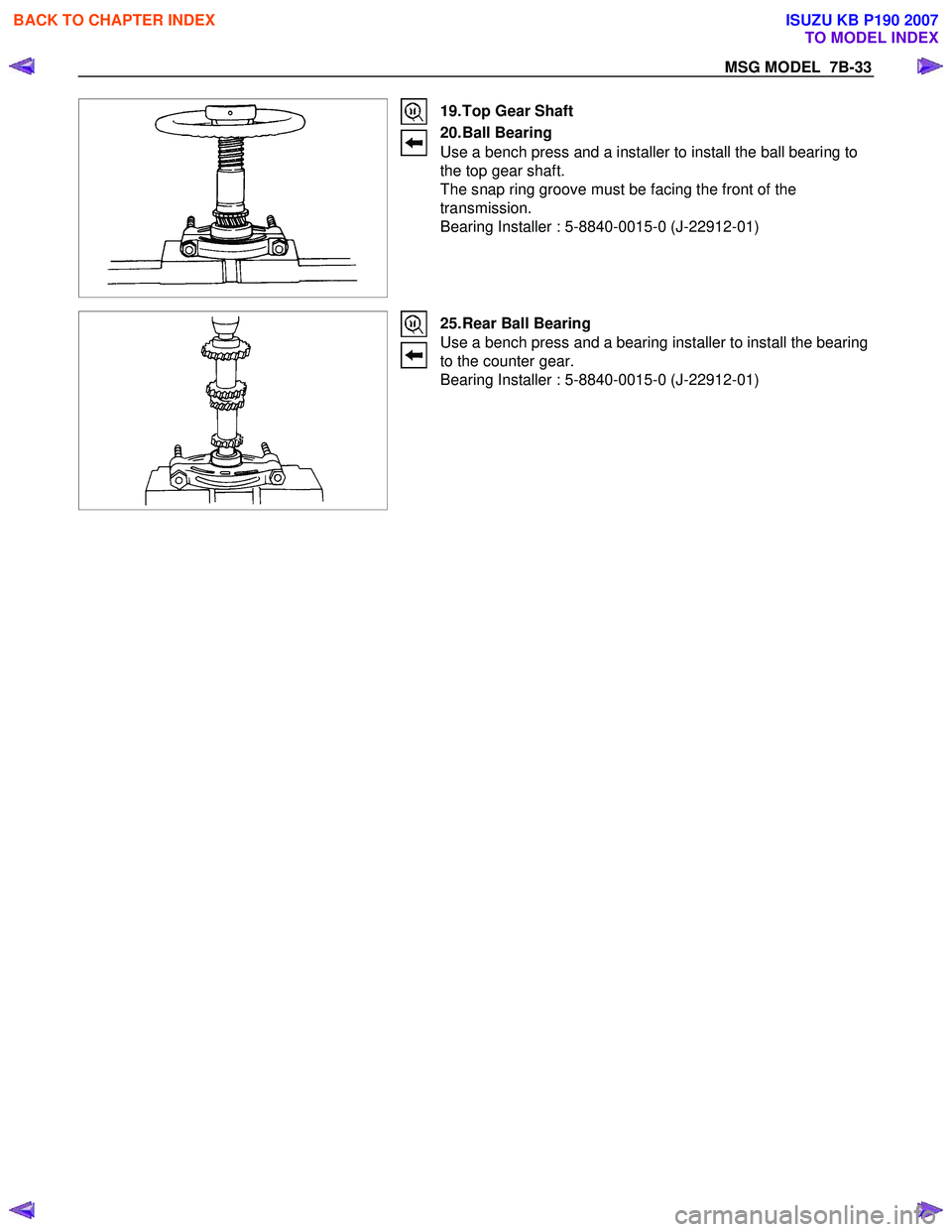 ISUZU KB P190 2007  Workshop Repair Manual MSG MODEL  7B-33 
 
 
 
 19. Top Gear Shaft  
20. Ball  Bearing  
Use a bench press and a installer to install the ball bearing to  
the top gear shaft. 
The snap ring groove must be facing the front 