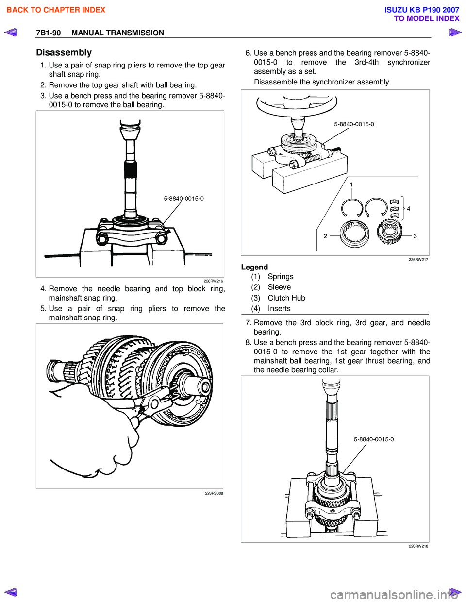 ISUZU KB P190 2007 Workshop Repair Manual 7B1-90 MANUAL TRANSMISSION
Disassembly
1. Use a pair of snap ring pliers to remove the top gear
shaft snap ring.
2. Remove the top gear shaft with ball bearing.
3. Use a bench press and ISUZU KB P190 2007 Workshop Repair Manual 7B1-90 MANUAL TRANSMISSION
Disassembly
1. Use a pair of snap ring pliers to remove the top gear
shaft snap ring.
2. Remove the top gear shaft with ball bearing.
3. Use a bench press and