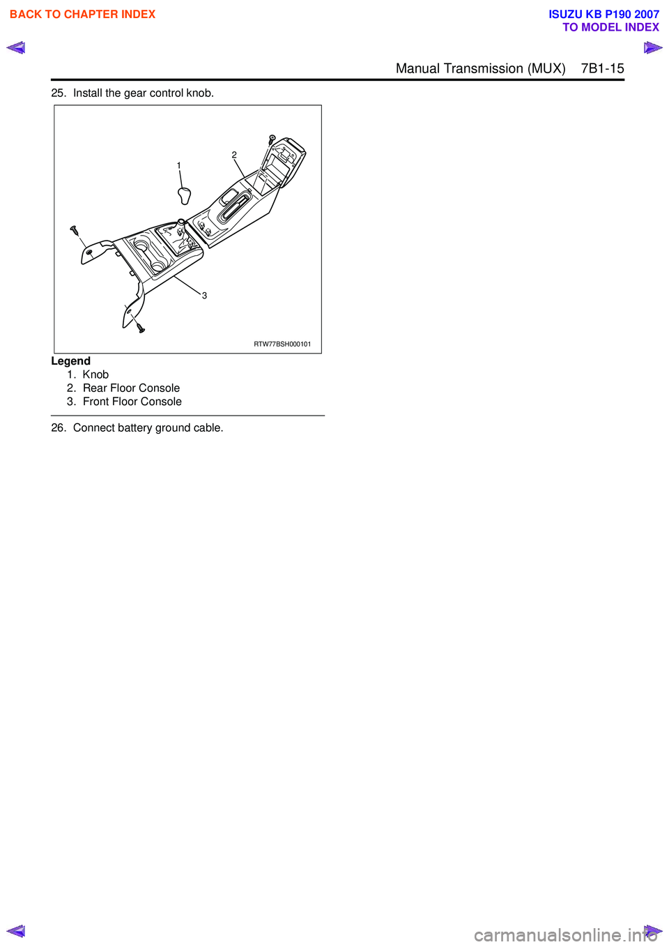 ISUZU KB P190 2007 Workshop Repair Manual Manual Transmission (MUX) 7B1-15
25. Install the gear control knob.
Legend 1. Knob
2. Rear Floor Console
3. Front Floor Console
26. Connect battery ground cable.
RTW77BSH000101
1
32
BACK TO C ISUZU KB P190 2007 Workshop Repair Manual Manual Transmission (MUX) 7B1-15
25. Install the gear control knob.
Legend 1. Knob
2. Rear Floor Console
3. Front Floor Console
26. Connect battery ground cable.
RTW77BSH000101
1
32
BACK TO C