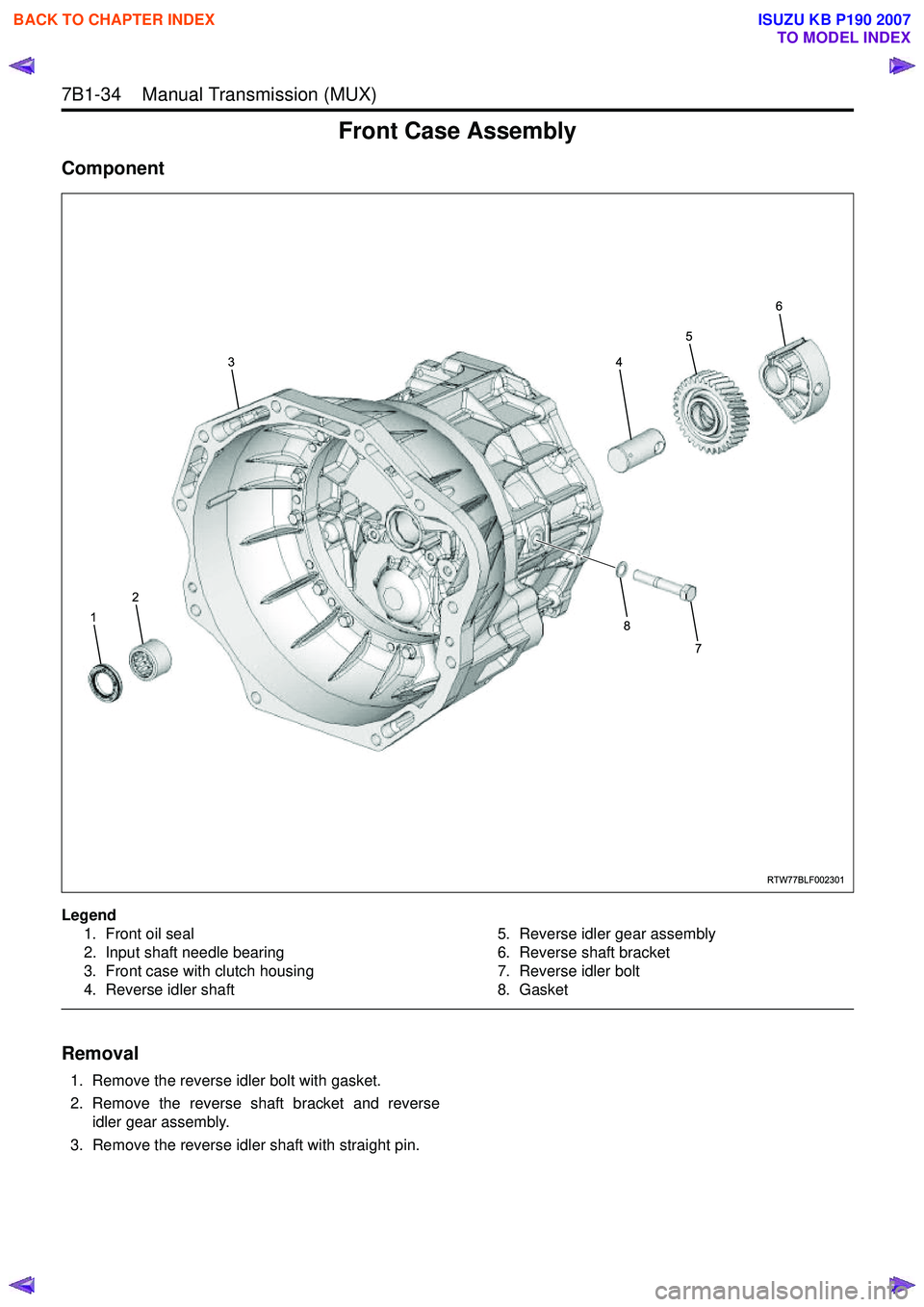 ISUZU KB P190 2007 Workshop Repair Manual 7B1-34 Manual Transmission (MUX)
Front Case Assembly
Component
Legend1. Front oil seal
2. Input shaft needle bearing
3. Front case with clutch housing
4. Reverse idler shaft 5. Reverse idler gear ISUZU KB P190 2007 Workshop Repair Manual 7B1-34 Manual Transmission (MUX)
Front Case Assembly
Component
Legend1. Front oil seal
2. Input shaft needle bearing
3. Front case with clutch housing
4. Reverse idler shaft 5. Reverse idler gear