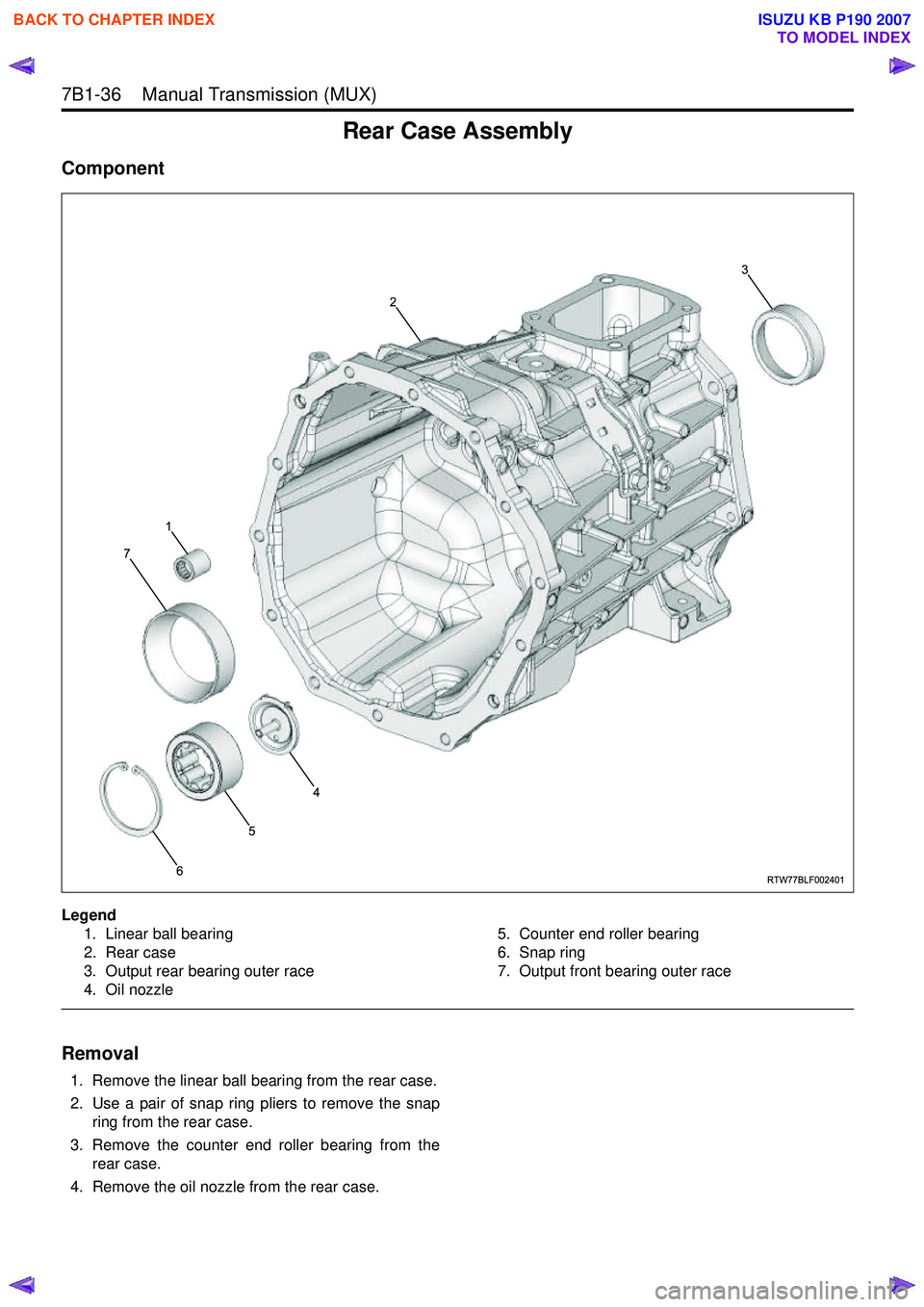 ISUZU KB P190 2007 Workshop Repair Manual 7B1-36 Manual Transmission (MUX)
Rear Case Assembly
Component
Legend1. Linear ball bearing
2. Rear case
3. Output rear bearing outer race
4. Oil nozzle 5. Counter end roller bearing
6. Snap ring
ISUZU KB P190 2007 Workshop Repair Manual 7B1-36 Manual Transmission (MUX)
Rear Case Assembly
Component
Legend1. Linear ball bearing
2. Rear case
3. Output rear bearing outer race
4. Oil nozzle 5. Counter end roller bearing
6. Snap ring