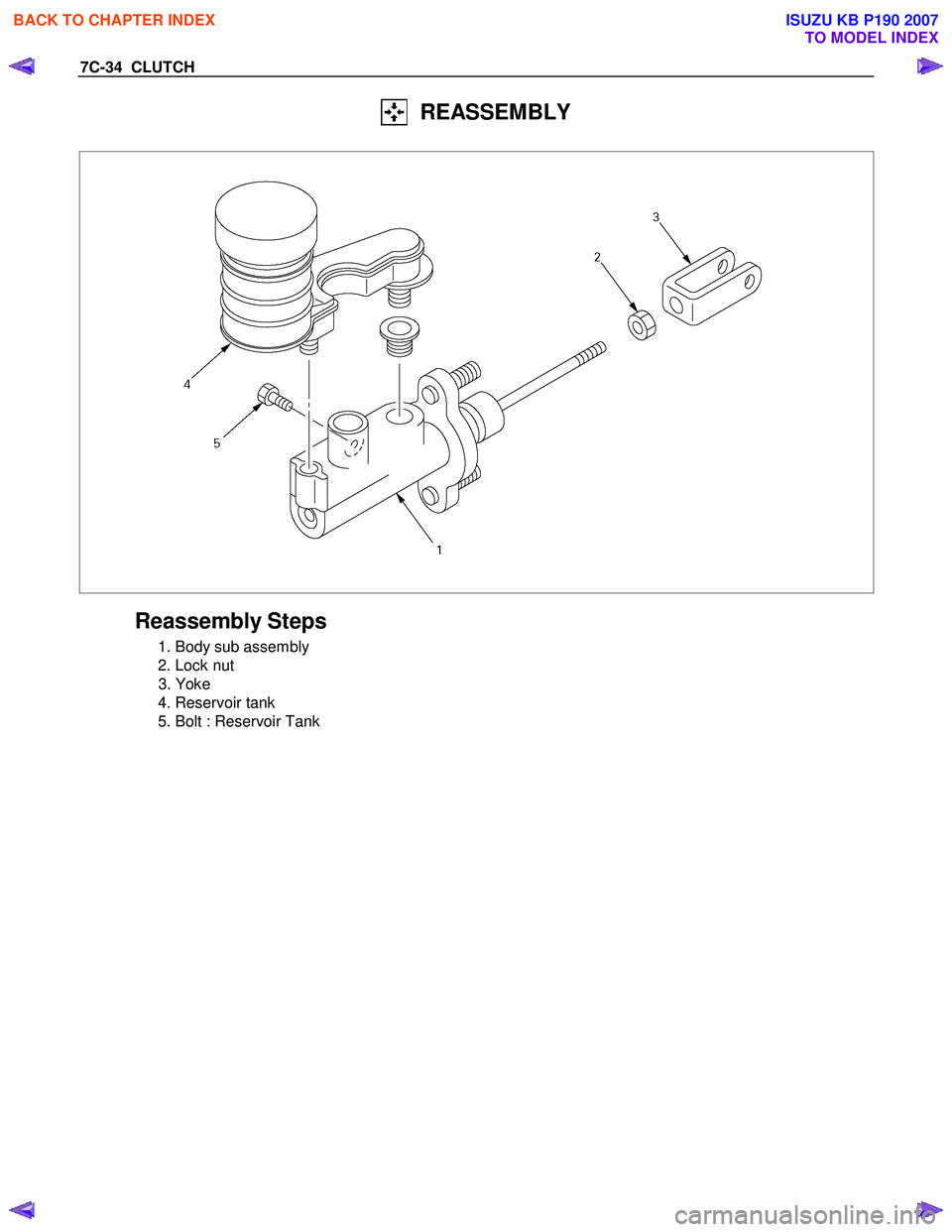 ISUZU KB P190 2007  Workshop Repair Manual 7C-34  CLUTCH 
  REASSEMBLY 
 
 
 
Reassembly Steps 
  1. Body sub assembly  
  2. Lock nut 
 3. Yoke 
  4. Reservoir tank 
  5. Bolt : Reservoir Tank 
   
 
  
 
 
 
 
BACK TO CHAPTER INDEX
TO MODEL 