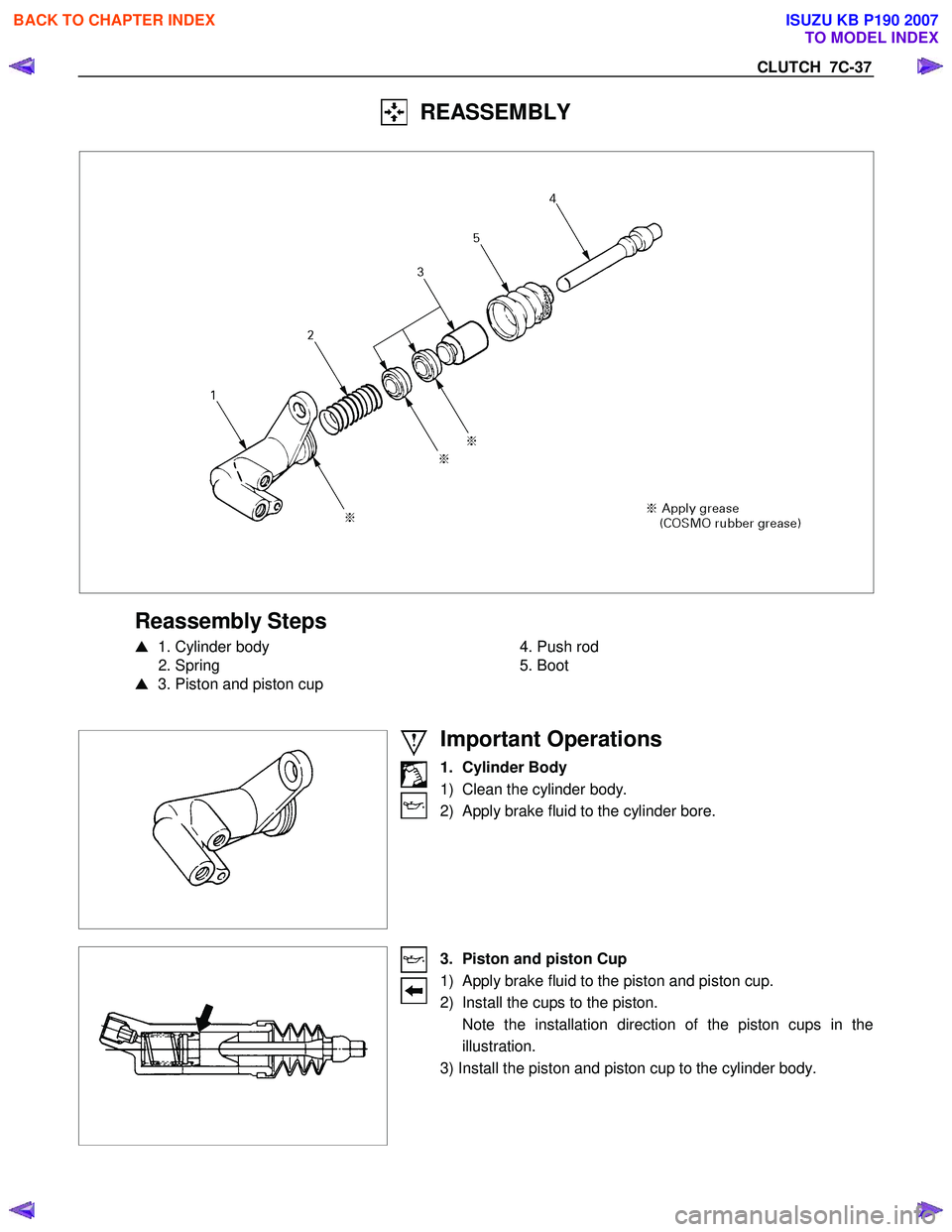 ISUZU KB P190 2007  Workshop Owners Guide CLUTCH  7C-37 
  REASSEMBLY 
 
 
 
Reassembly Steps 
   1. Cylinder body 
 2. Spring  
   3. Piston and piston cup 
   
 
  4. Push rod 
 5. Boot 
 
 
 
 
 
 
 
Important Operations 
1. Cylinder Bod