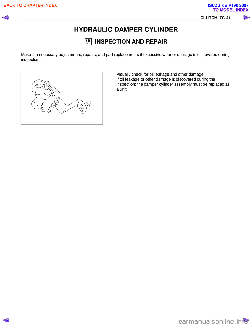 ISUZU KB P190 2007  Workshop Repair Manual CLUTCH  7C-41 
HYDRAULIC DAMPER CYLINDER 
  INSPECTION AND REPAIR 
  
Make the necessary adjustments, repairs, and part replacements if excessive wear or damage is discovered during 
inspection. 
 
 
