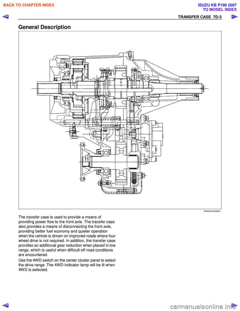 ISUZU KB P190 2007 Workshop Repair Manual TRANSFER CASE 7D-3
General Description
RTW 57ALF000301
The transfer case is used to provide a means of
providing power flow to the front axle. The transfer case
also provides a me ISUZU KB P190 2007 Workshop Repair Manual TRANSFER CASE 7D-3
General Description
RTW 57ALF000301
The transfer case is used to provide a means of
providing power flow to the front axle. The transfer case
also provides a me