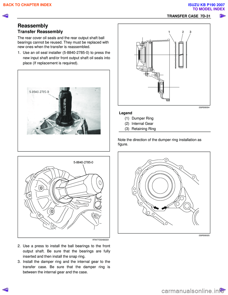 ISUZU KB P190 2007 Workshop Repair Manual TRANSFER CASE 7D-31
Reassembly
Transfer Reassembly
The rear cover oil seals and the rear output shaft ball
bearings cannot be reused. They must be replaced with
new ones when the transfer is r ISUZU KB P190 2007 Workshop Repair Manual TRANSFER CASE 7D-31
Reassembly
Transfer Reassembly
The rear cover oil seals and the rear output shaft ball
bearings cannot be reused. They must be replaced with
new ones when the transfer is r