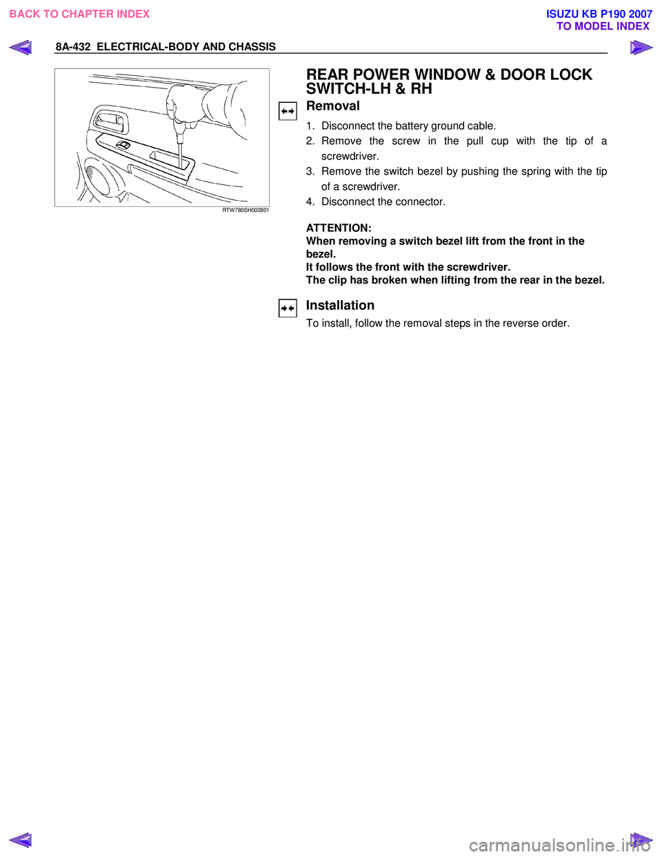 ISUZU KB P190 2007 Workshop Repair Manual 8A-432 ELECTRICAL-BODY AND CHASSIS
RTW 780SH002801
REAR POWER WINDOW & DOOR LOCK
SWITCH-LH & RH
Removal
1. Disconnect the battery ground cable.
2. Remove the screw in the pull c ISUZU KB P190 2007 Workshop Repair Manual 8A-432 ELECTRICAL-BODY AND CHASSIS
RTW 780SH002801
REAR POWER WINDOW & DOOR LOCK
SWITCH-LH & RH
Removal
1. Disconnect the battery ground cable.
2. Remove the screw in the pull c