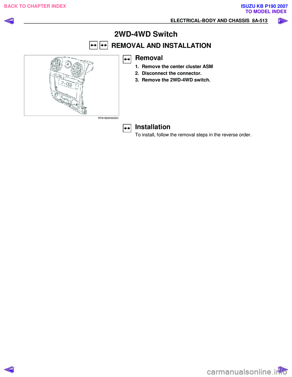 ISUZU KB P190 2007 Workshop Repair Manual ELECTRICAL-BODY AND CHASSIS 8A-513
2WD-4WD Switch
REMOVAL AND INSTALLATION
RTW 780SH002001
Removal
1. Remove the center cluster ASM
2. Disconnect the connector.
3. Remove the 2W ISUZU KB P190 2007 Workshop Repair Manual ELECTRICAL-BODY AND CHASSIS 8A-513
2WD-4WD Switch
REMOVAL AND INSTALLATION
RTW 780SH002001
Removal
1. Remove the center cluster ASM
2. Disconnect the connector.
3. Remove the 2W