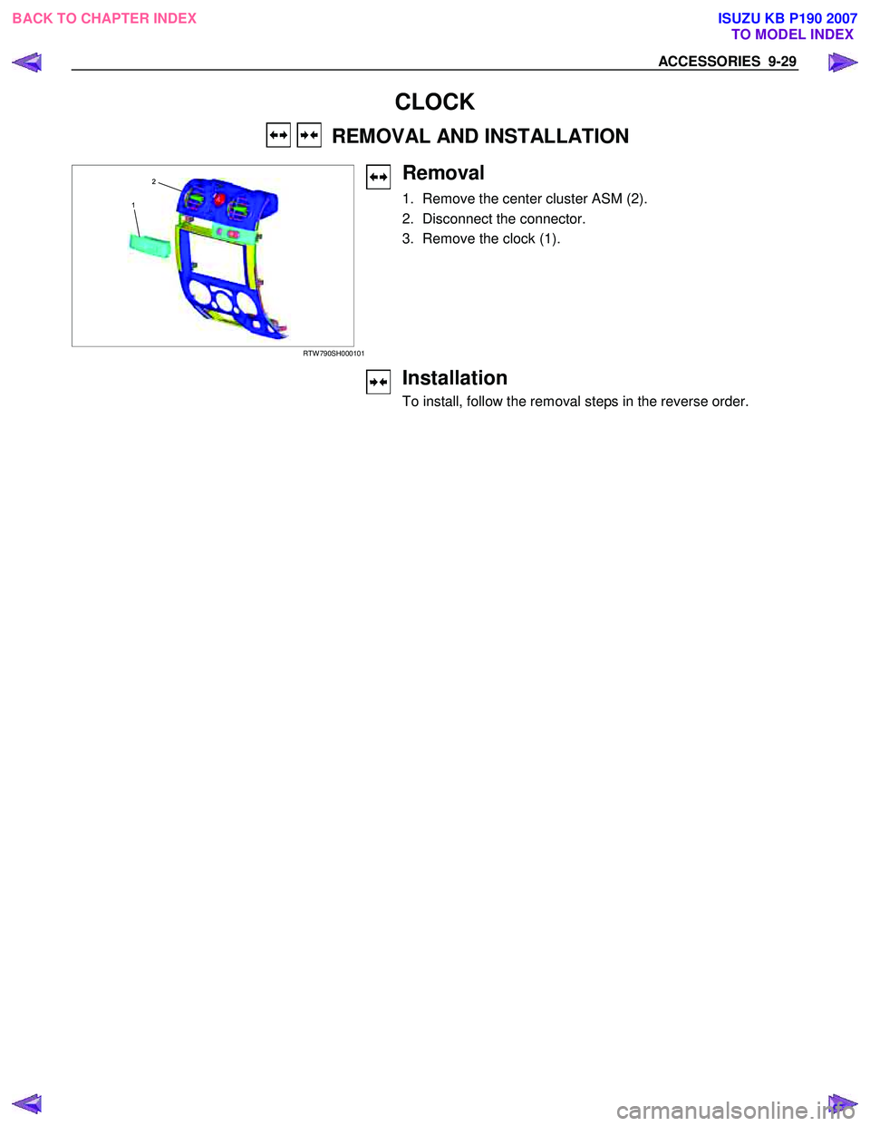 ISUZU KB P190 2007 Workshop Repair Manual ACCESSORIES 9-29
CLOCK
REMOVAL AND INSTALLATION
1
2
RTW 790SH000101
Removal
1. Remove the center cluster ASM (2).
2. Disconnect the connector.
3. Remove the clock (1).
ISUZU KB P190 2007 Workshop Repair Manual ACCESSORIES 9-29
CLOCK
REMOVAL AND INSTALLATION
1
2
RTW 790SH000101
Removal
1. Remove the center cluster ASM (2).
2. Disconnect the connector.
3. Remove the clock (1).