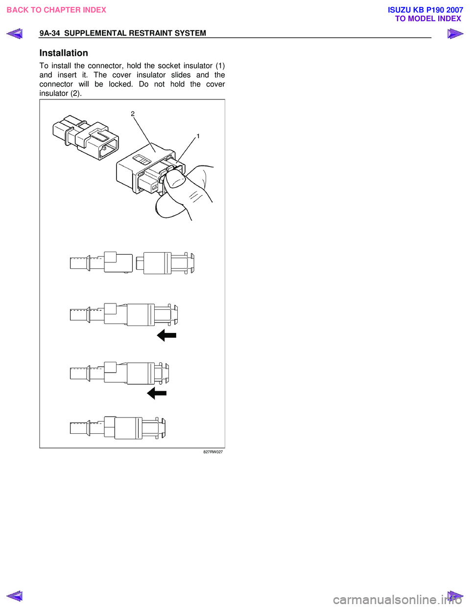 ISUZU KB P190 2007 Workshop Repair Manual 9A-34 SUPPLEMENTAL RESTRAINT SYSTEM
Installation
To install the connector, hold the socket insulator (1)
and insert it. The cover insulator slides and the
connector will be locked. Do not hold th ISUZU KB P190 2007 Workshop Repair Manual 9A-34 SUPPLEMENTAL RESTRAINT SYSTEM
Installation
To install the connector, hold the socket insulator (1)
and insert it. The cover insulator slides and the
connector will be locked. Do not hold th