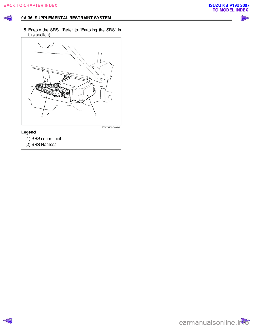 ISUZU KB P190 2007 Workshop Repair Manual 9A-36 SUPPLEMENTAL RESTRAINT SYSTEM
5. Enable the SRS. (Refer to “Enabling the SRS” in
this section)
RTW 79ASH000401
Legend
(1) SRS control unit
(2) SRS Harness
BAC ISUZU KB P190 2007 Workshop Repair Manual 9A-36 SUPPLEMENTAL RESTRAINT SYSTEM
5. Enable the SRS. (Refer to “Enabling the SRS” in
this section)
RTW 79ASH000401
Legend
(1) SRS control unit
(2) SRS Harness
BAC