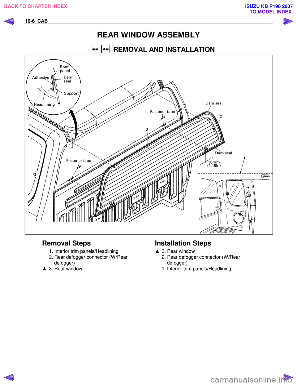 ISUZU KB P190 2007  Workshop Repair Manual 10-6  CAB 
REAR WINDOW ASSEMBLY 
    REMOVAL AND INSTALLATION 
 
 
Removal Steps 
  1. Interior trim panels/Headlining  
  2. Rear defogger connector (W /Rear  defogger) 
▲   3. Rear window 
   
Ins