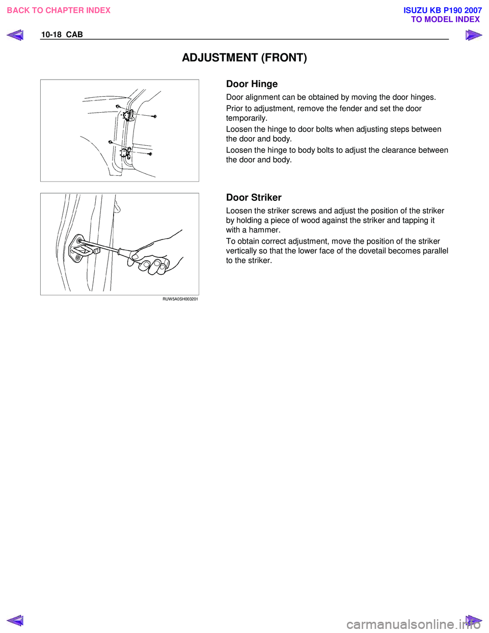 ISUZU KB P190 2007  Workshop Repair Manual 10-18  CAB 
ADJUSTMENT (FRONT) 
 
 
    
 
Door Hinge 
Door alignment can be obtained by moving the door hinges.  
Prior to adjustment, remove the fender and set the door  
temporarily.  
Loosen the h